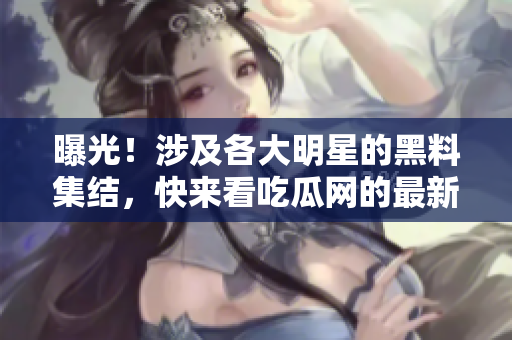 曝光！涉及各大明星的黑料集结，快来看吃瓜网的最新报告