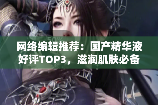 网络编辑推荐：国产精华液好评TOP3，滋润肌肤必备！