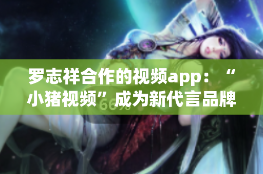 罗志祥合作的视频app：“小猪视频”成为新代言品牌