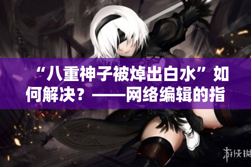 “八重神子被焯出白水”如何解决？——网络编辑的指南