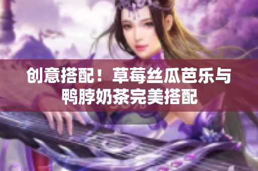 创意搭配！草莓丝瓜芭乐与鸭脖奶茶完美搭配