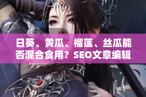 日葵、黄瓜、榴莲、丝瓜能否混合食用？SEO文章编辑建议