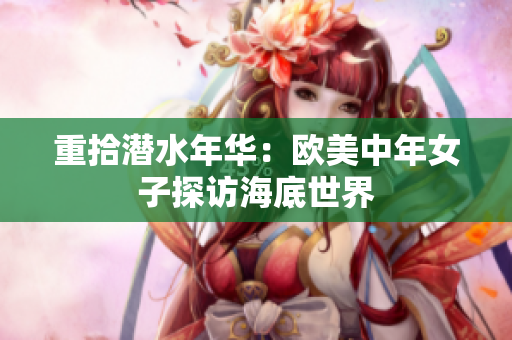 重拾潜水年华：欧美中年女子探访海底世界