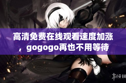 高清免费在线观看速度加涨，gogogo再也不用等待