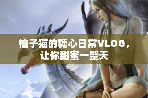 柚子猫的糖心日常VLOG，让你甜蜜一整天