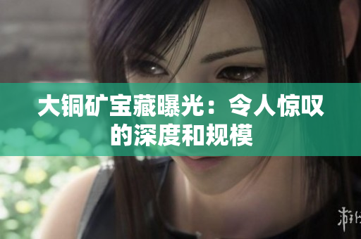 大铜矿宝藏曝光：令人惊叹的深度和规模