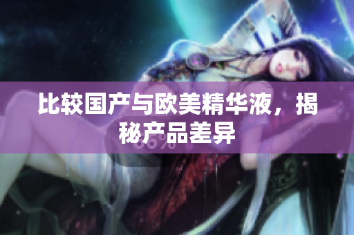 比较国产与欧美精华液，揭秘产品差异