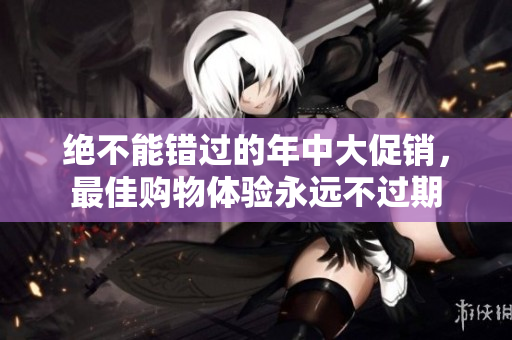 绝不能错过的年中大促销，最佳购物体验永远不过期