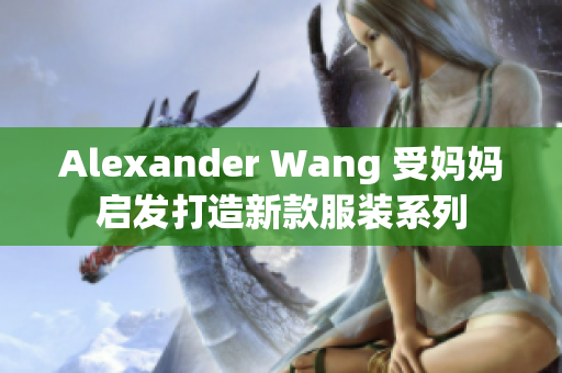 Alexander Wang 受妈妈启发打造新款服装系列