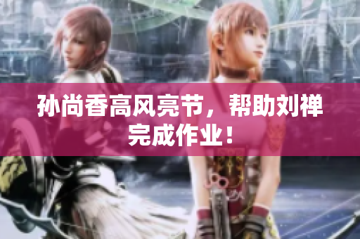 孙尚香高风亮节，帮助刘禅完成作业！