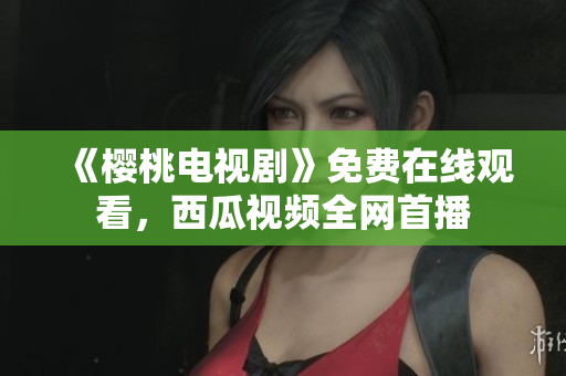 《樱桃电视剧》免费在线观看，西瓜视频全网首播