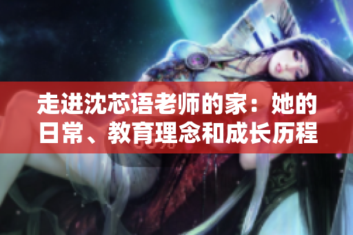 走进沈芯语老师的家：她的日常、教育理念和成长历程