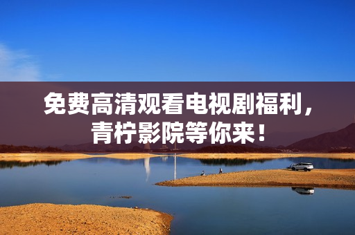 免费高清观看电视剧福利，青柠影院等你来！