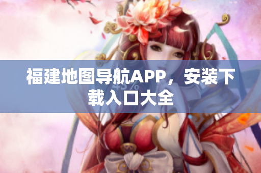 福建地图导航APP，安装下载入口大全