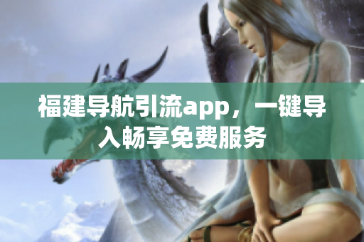 福建导航引流app，一键导入畅享免费服务