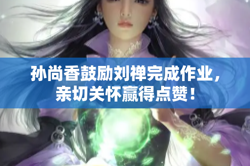 孙尚香鼓励刘禅完成作业，亲切关怀赢得点赞！