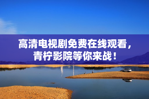 高清电视剧免费在线观看，青柠影院等你来战！