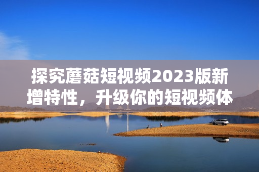 探究蘑菇短视频2023版新增特性，升级你的短视频体验
