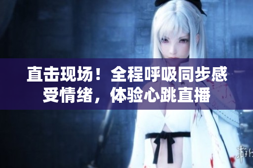 直击现场！全程呼吸同步感受情绪，体验心跳直播