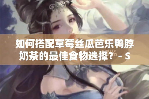 如何搭配草莓丝瓜芭乐鸭脖奶茶的最佳食物选择？- SEO文章