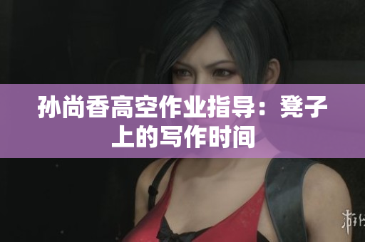 孙尚香高空作业指导：凳子上的写作时间
