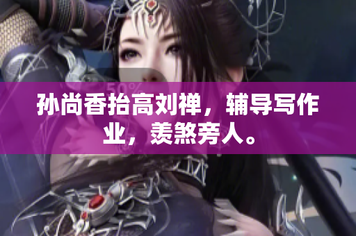 孙尚香抬高刘禅，辅导写作业，羡煞旁人。