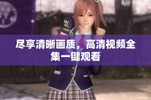 尽享清晰画质，高清视频全集一键观看