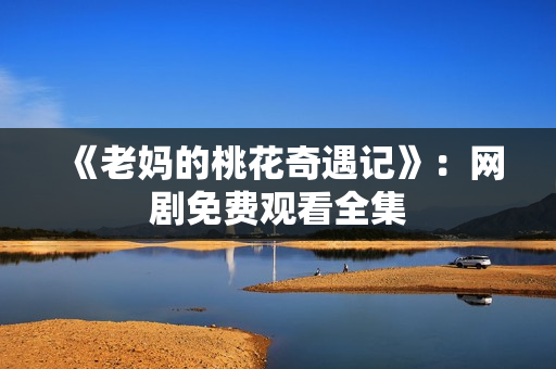 《老妈的桃花奇遇记》：网剧免费观看全集