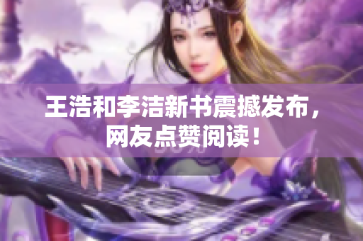 王浩和李洁新书震撼发布，网友点赞阅读！