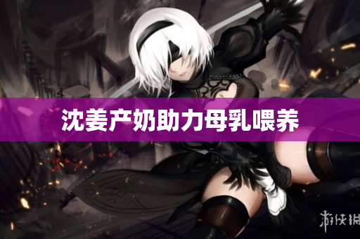 沈姜产奶助力母乳喂养