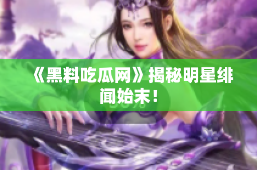 《黑料吃瓜网》揭秘明星绯闻始末！