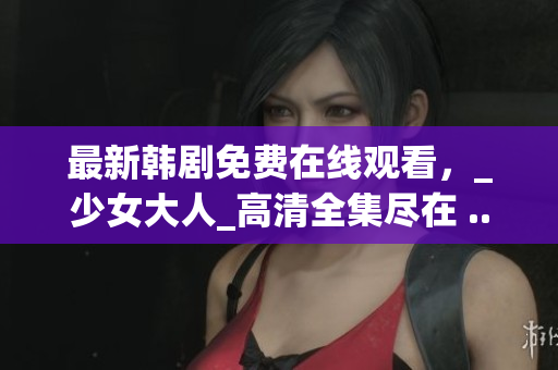 最新韩剧免费在线观看，_少女大人_高清全集尽在 ...