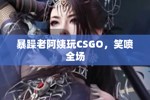 暴躁老阿姨玩CSGO，笑喷全场