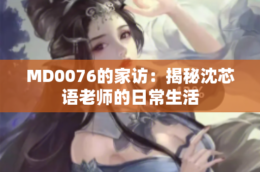 MD0076的家访：揭秘沈芯语老师的日常生活
