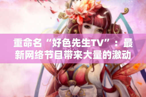 重命名“好色先生TV”：最新网络节目带来大量的激动人心的视觉体验！