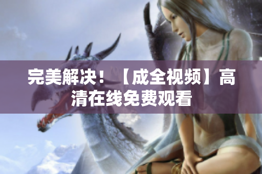 完美解决！【成全视频】高清在线免费观看