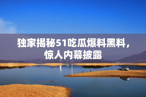 独家揭秘51吃瓜爆料黑料，惊人内幕披露