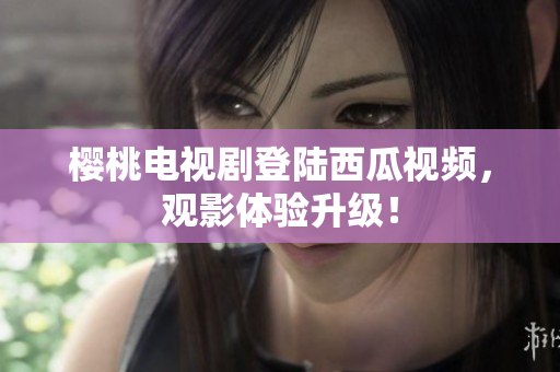 樱桃电视剧登陆西瓜视频，观影体验升级！