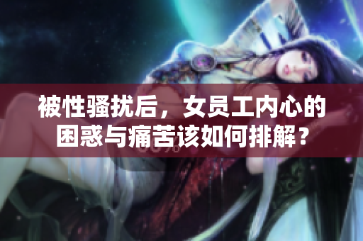 被性骚扰后，女员工内心的困惑与痛苦该如何排解？
