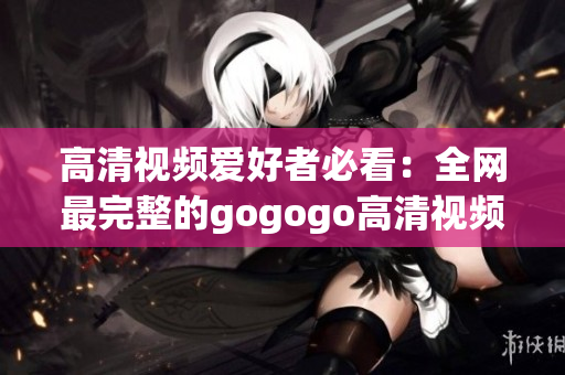 高清视频爱好者必看：全网最完整的gogogo高清视频合集