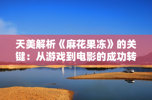 天美解析《麻花果冻》的关键：从游戏到电影的成功转化之路