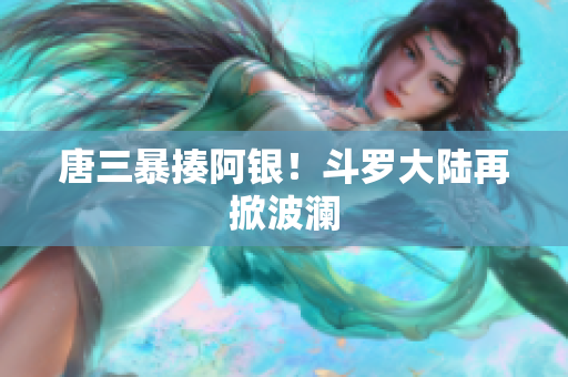 唐三暴揍阿银！斗罗大陆再掀波澜