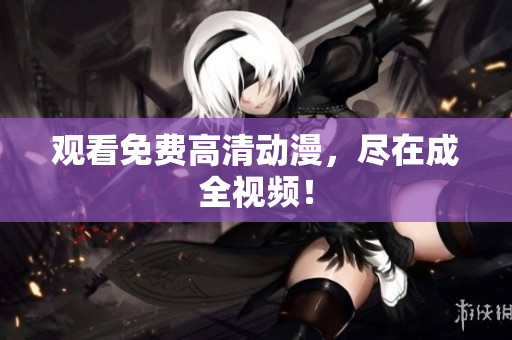 观看免费高清动漫，尽在成全视频！