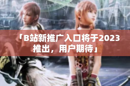 「B站新推广入口将于2023推出，用户期待」
