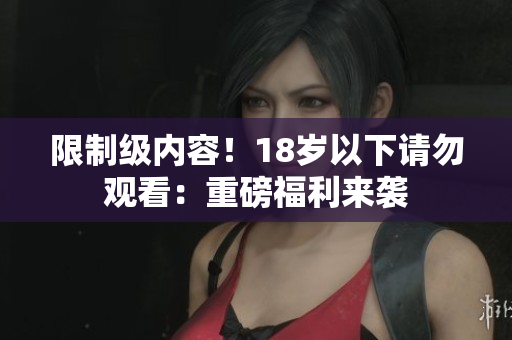 限制级内容！18岁以下请勿观看：重磅福利来袭
