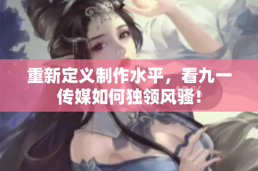 重新定义制作水平，看九一传媒如何独领风骚！