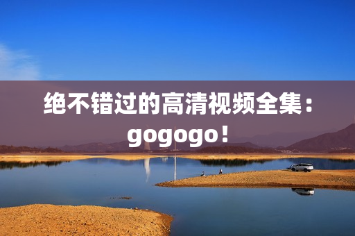 绝不错过的高清视频全集：gogogo！