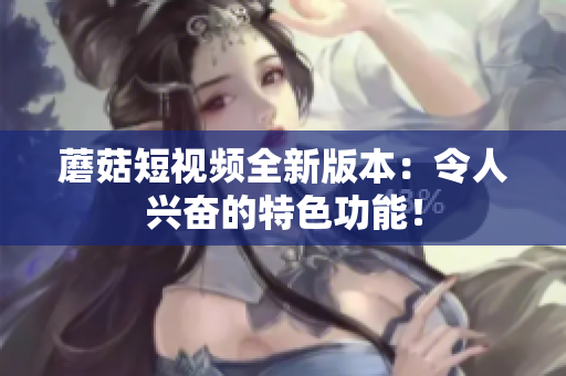 蘑菇短视频全新版本：令人兴奋的特色功能！