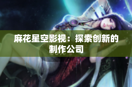 麻花星空影视：探索创新的制作公司