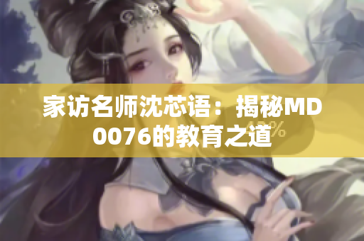家访名师沈芯语：揭秘MD0076的教育之道